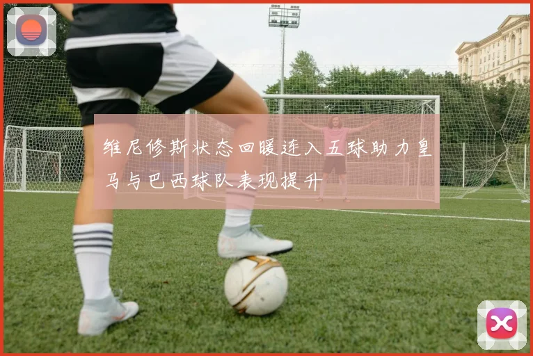 维尼修斯状态回暖连入五球助力皇马与巴西球队表现提升