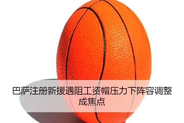 巴萨注册新援遇阻工资帽压力下阵容调整成焦点