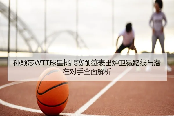 孙颖莎WTT球星挑战赛前签表出炉卫冕路线与潜在对手全面解析
