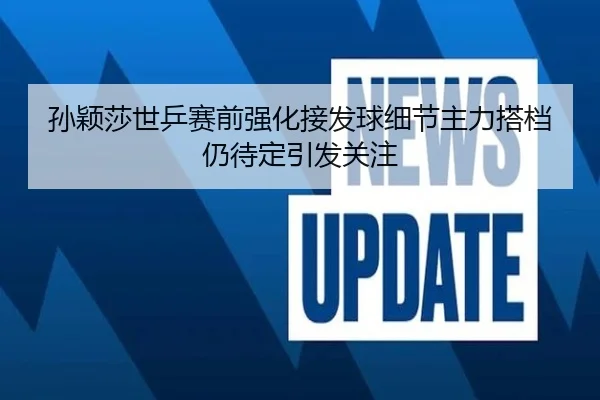 孙颖莎世乒赛前强化接发球细节主力搭档仍待定引发关注