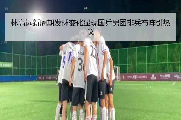 林高远新周期发球变化显现国乒男团排兵布阵引热议