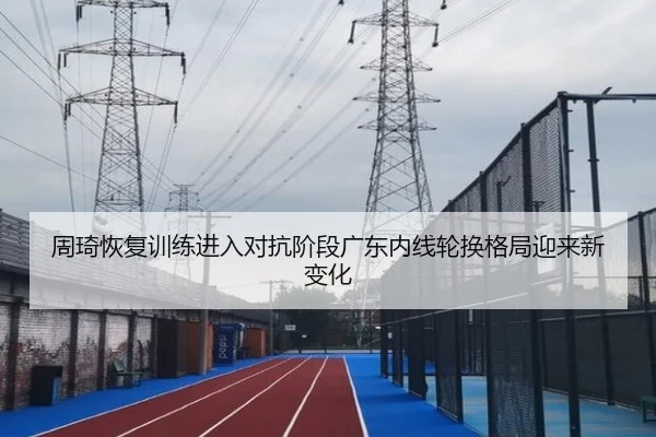 周琦恢复训练进入对抗阶段广东内线轮换格局迎来新变化